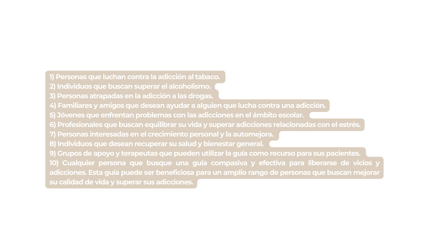 1 Personas que luchan contra la adicción al tabaco 2 Individuos que buscan superar el alcoholismo 3 Personas atrapadas en la adicción a las drogas 4 Familiares y amigos que desean ayudar a alguien que lucha contra una adicción 5 Jóvenes que enfrentan problemas con las adicciones en el ámbito escolar 6 Profesionales que buscan equilibrar su vida y superar adicciones relacionadas con el estrés 7 Personas interesadas en el crecimiento personal y la automejora 8 Individuos que desean recuperar su salud y bienestar general 9 Grupos de apoyo y terapeutas que pueden utilizar la guía como recurso para sus pacientes 10 Cualquier persona que busque una guía compasiva y efectiva para liberarse de vicios y adicciones Esta guía puede ser beneficiosa para un amplio rango de personas que buscan mejorar su calidad de vida y superar sus adicciones