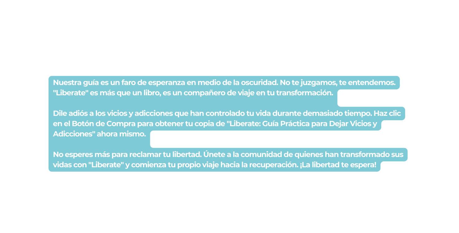 Nuestra guía es un faro de esperanza en medio de la oscuridad No te juzgamos te entendemos Liberate es más que un libro es un compañero de viaje en tu transformación Dile adiós a los vicios y adicciones que han controlado tu vida durante demasiado tiempo Haz clic en el Botón de Compra para obtener tu copia de Liberate Guía Práctica para Dejar Vicios y Adicciones ahora mismo No esperes más para reclamar tu libertad Únete a la comunidad de quienes han transformado sus vidas con Liberate y comienza tu propio viaje hacia la recuperación La libertad te espera